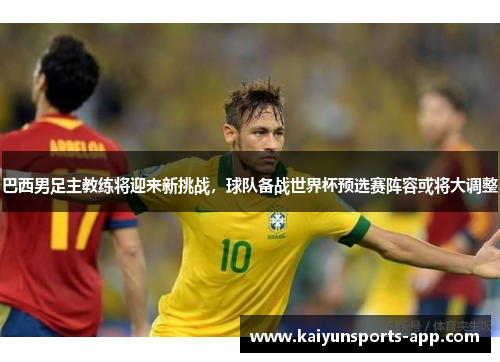 巴西男足主教练将迎来新挑战，球队备战世界杯预选赛阵容或将大调整