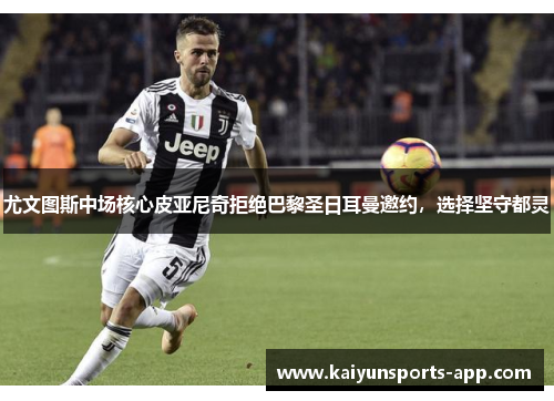 尤文图斯中场核心皮亚尼奇拒绝巴黎圣日耳曼邀约，选择坚守都灵
