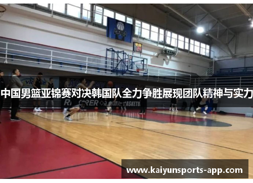 中国男篮亚锦赛对决韩国队全力争胜展现团队精神与实力