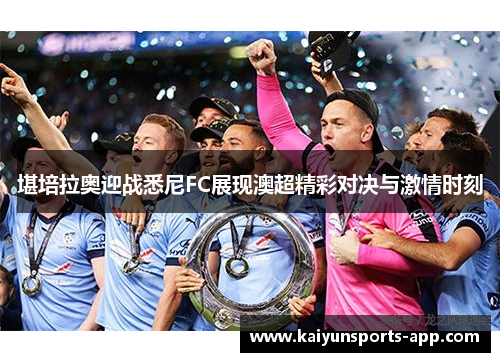 堪培拉奥迎战悉尼FC展现澳超精彩对决与激情时刻